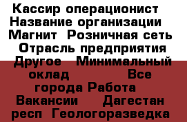 Кассир-операционист › Название организации ­ Магнит, Розничная сеть › Отрасль предприятия ­ Другое › Минимальный оклад ­ 25 000 - Все города Работа » Вакансии   . Дагестан респ.,Геологоразведка п.